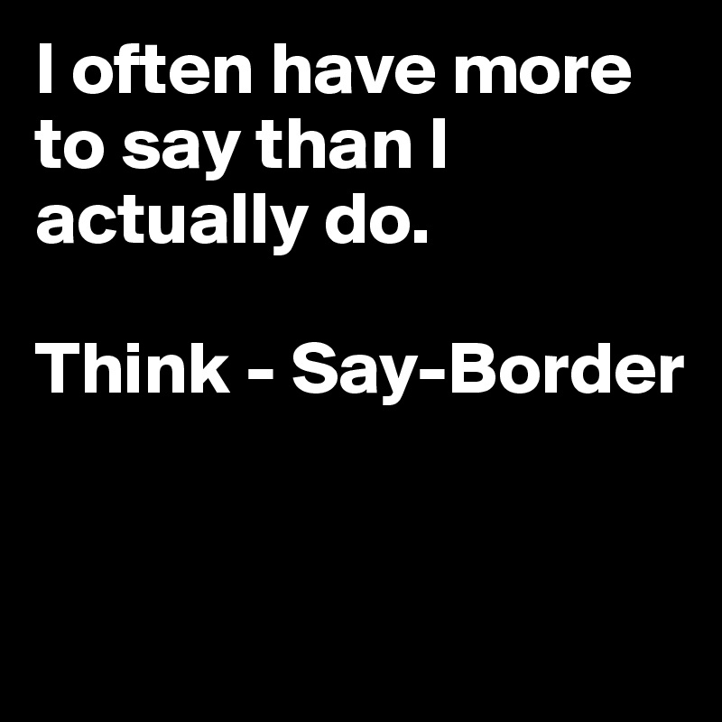 I often have more to say than I actually do.

Think - Say-Border



