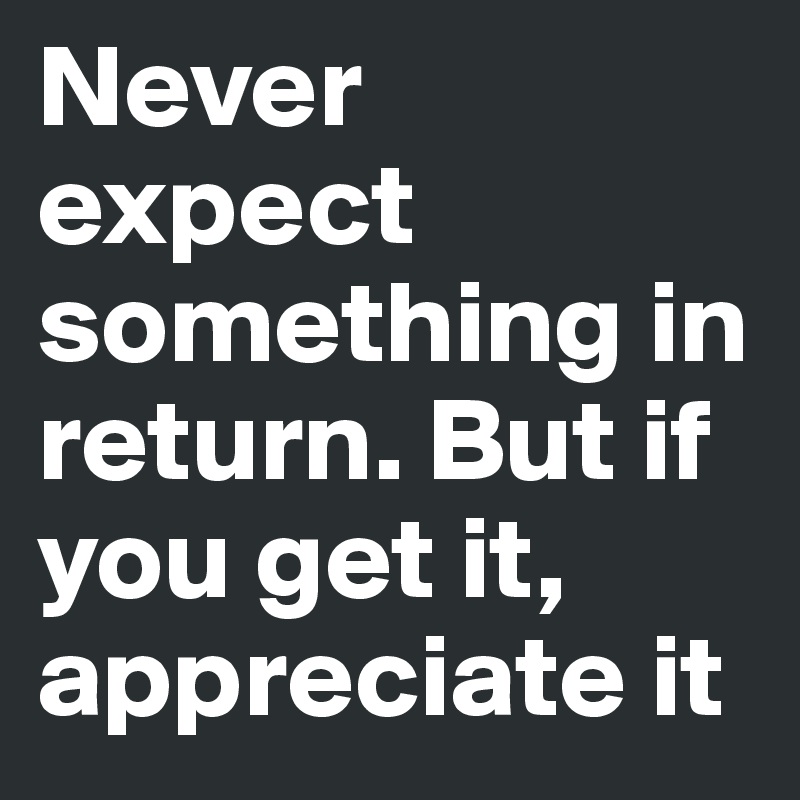Never expect something in return. But if you get it, appreciate it