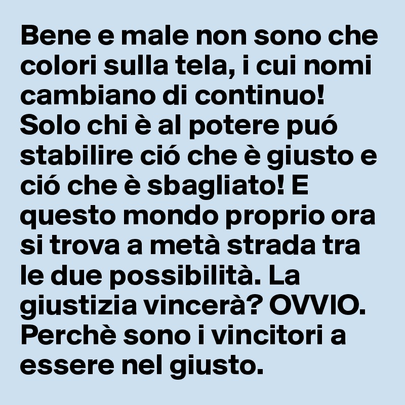 Bene e male non sono che colori sulla tela, i cui nomi cambiano di continuo! 
Solo chi è al potere puó stabilire ció che è giusto e ció che è sbagliato! E questo mondo proprio ora si trova a metà strada tra le due possibilità. La giustizia vincerà? OVVIO.
Perchè sono i vincitori a essere nel giusto.