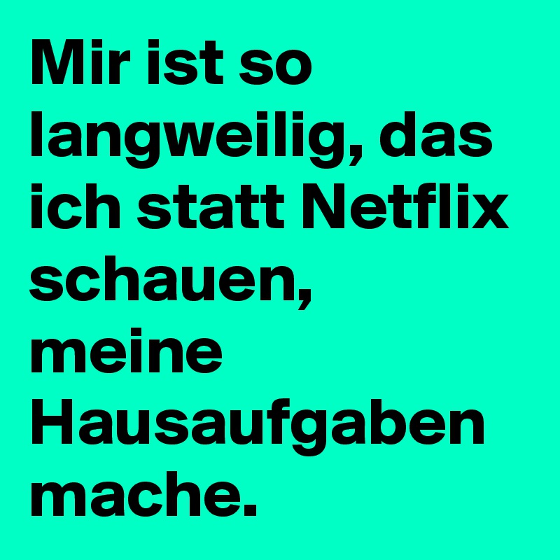 Mir ist so langweilig, das ich statt Netflix schauen, meine Hausaufgaben mache.