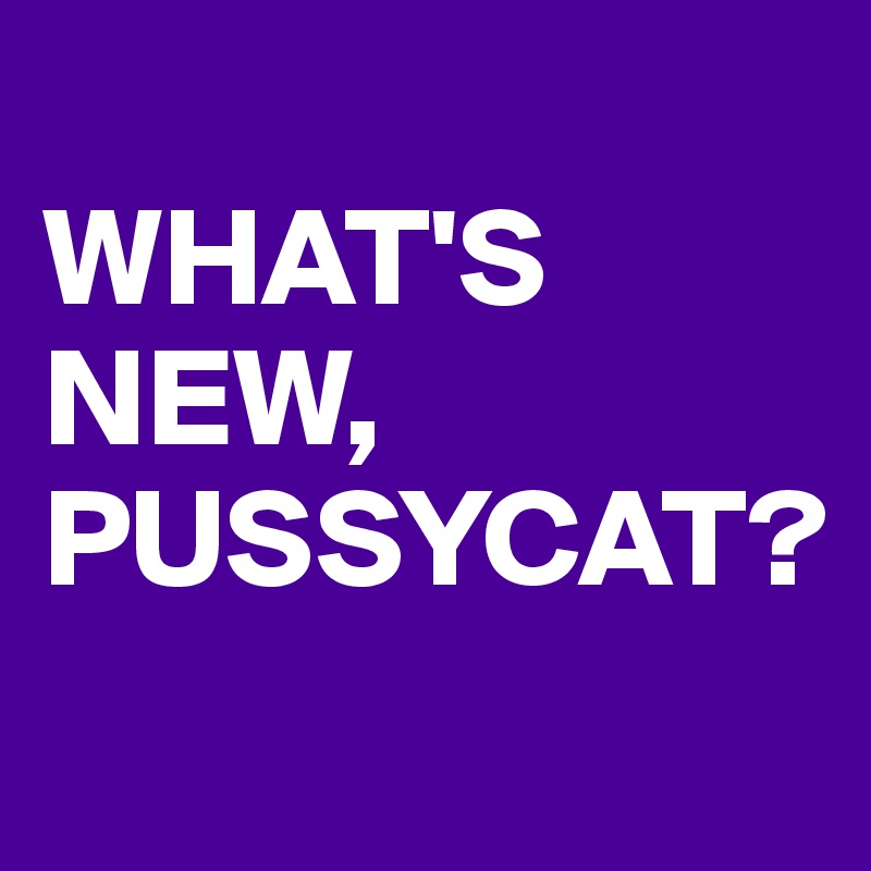 
WHAT'S NEW, PUSSYCAT?
