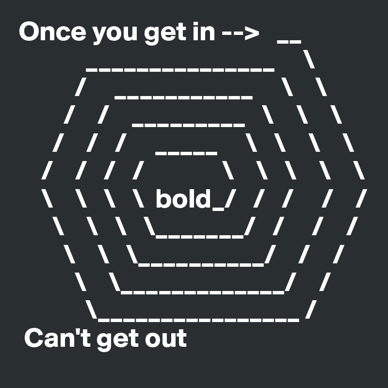 Once you get in -->   __
            _______________     \
          /     ___________     \    \
        /    /    _________   \    \    \
      /    /   /     _____     \   \    \    \                         
    /    /   /   /              \    \   \    \    \
    \    \   \   \  bold_/   /   /     /    /
      \    \   \   \_______/   /     /    /   
        \    \   \__________/    /    /     
          \    \_____________/    /    
            \________________ /
 Can't get out