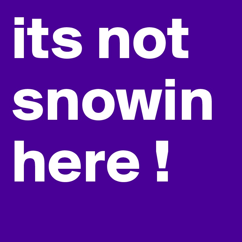 its not snowin here ! 