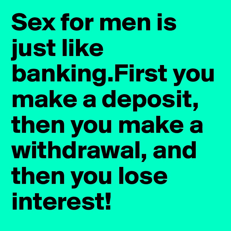 Sex for men is just like banking.First you make a deposit, then you make a withdrawal, and then you lose interest!