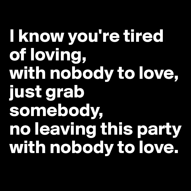 
I know you're tired of loving, 
with nobody to love, 
just grab somebody, 
no leaving this party
with nobody to love.
