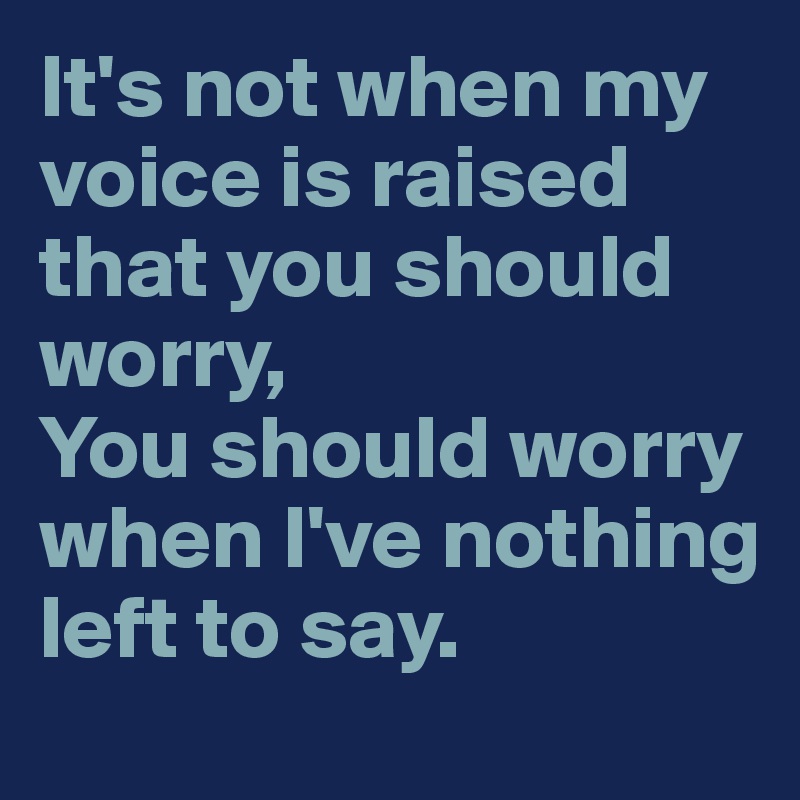 It's not when my voice is raised that you should worry,
You should worry when I've nothing left to say. 