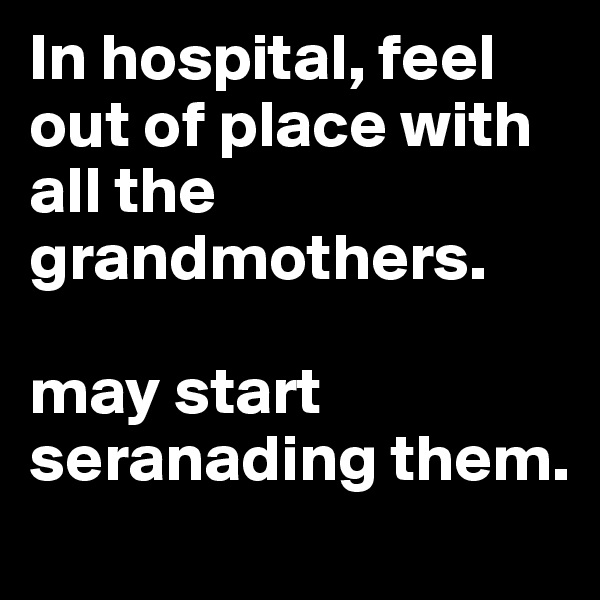 In hospital, feel out of place with all the grandmothers.

may start seranading them.
