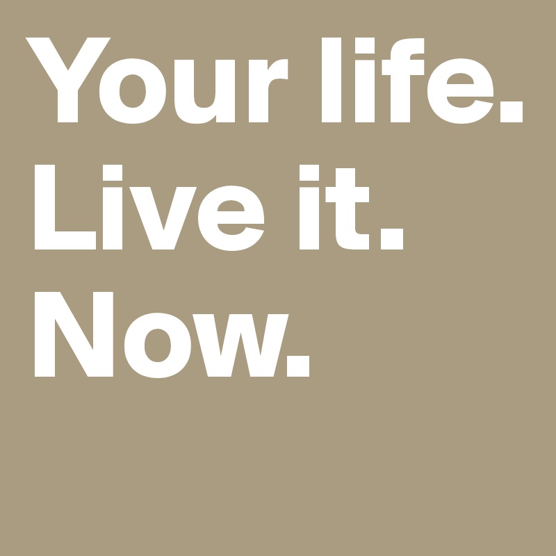 Your life.
Live it.
Now.