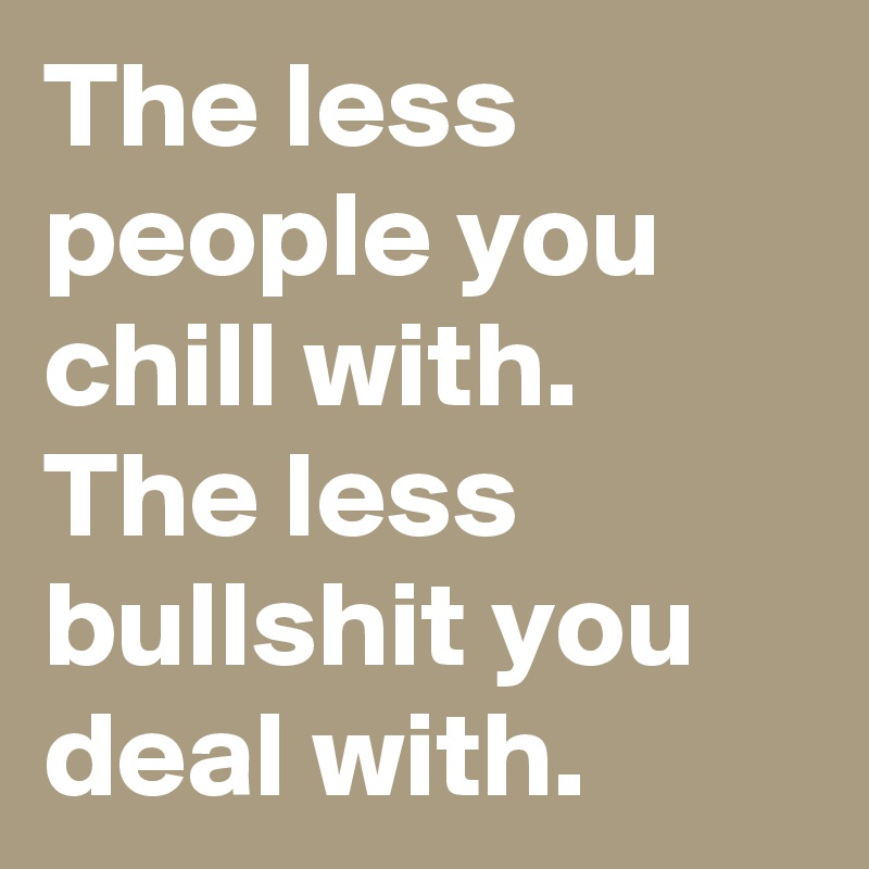 The less people you chill with. The less bullshit you deal with.