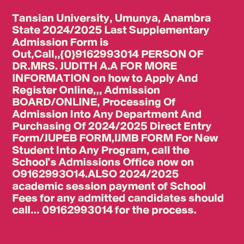 Tansian University, Umunya, Anambra State 2024/2025 Last Supplementary Admission Form is Out,Call,,{0}9162993014 PERSON OF DR.MRS. JUDITH A.A FOR MORE INFORMATION on how to Apply And Register Online,,, Admission BOARD/ONLINE, Processing Of Admission Into Any Department And Purchasing Of 2024/2025 Direct Entry Form/JUPEB FORM,IJMB FORM For New Student Into Any Program, call the School's Admissions Office now on O9162993O14.ALSO 2024/2025 academic session payment of School Fees for any admitted candidates should call... 09162993014 for the process. 