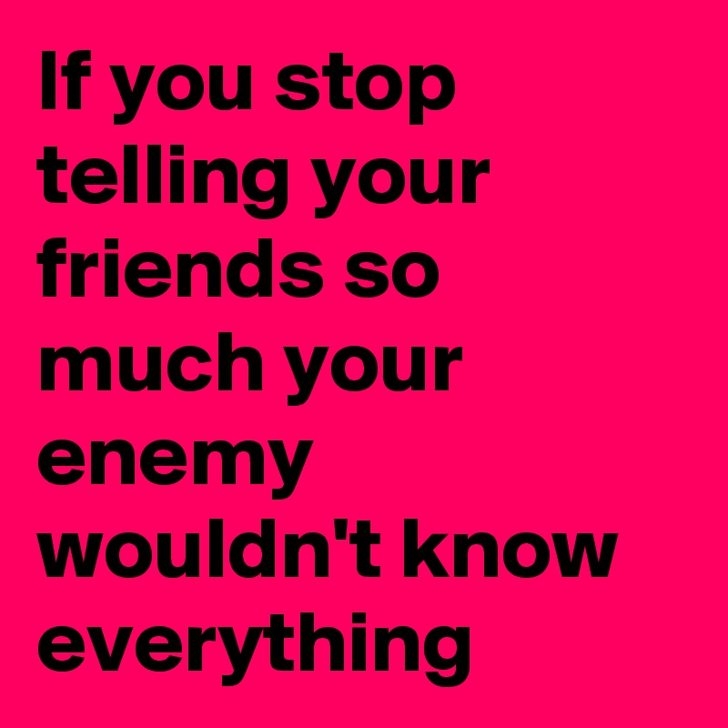 If you stop telling your friends so much your enemy wouldn't know everything