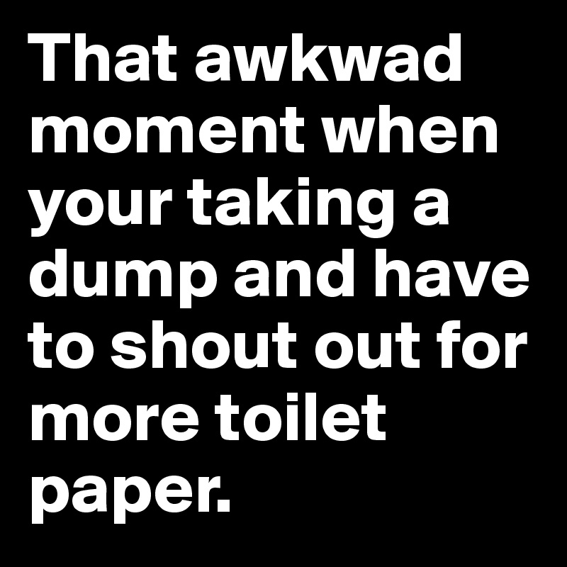 That awkwad moment when your taking a dump and have to shout out for more toilet paper.