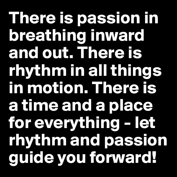 There is passion in breathing inward and out. There is rhythm in all things in motion. There is a time and a place for everything - let rhythm and passion guide you forward!