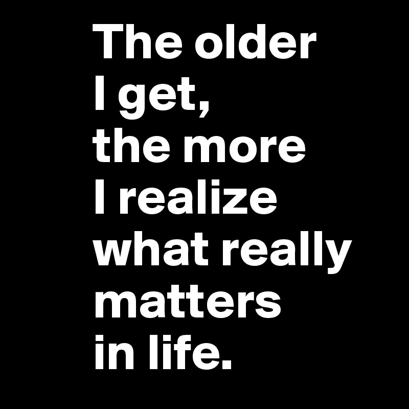        The older
       I get,
       the more
       I realize
       what really
       matters
       in life.