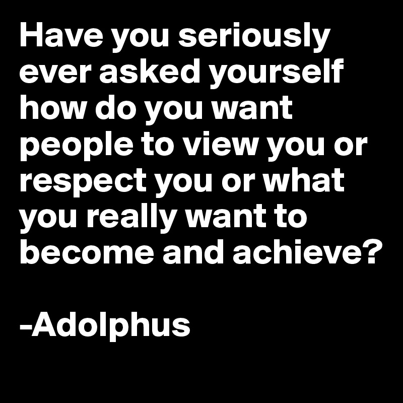 Have you seriously ever asked yourself how do you want people to view you or respect you or what you really want to become and achieve?

-Adolphus 