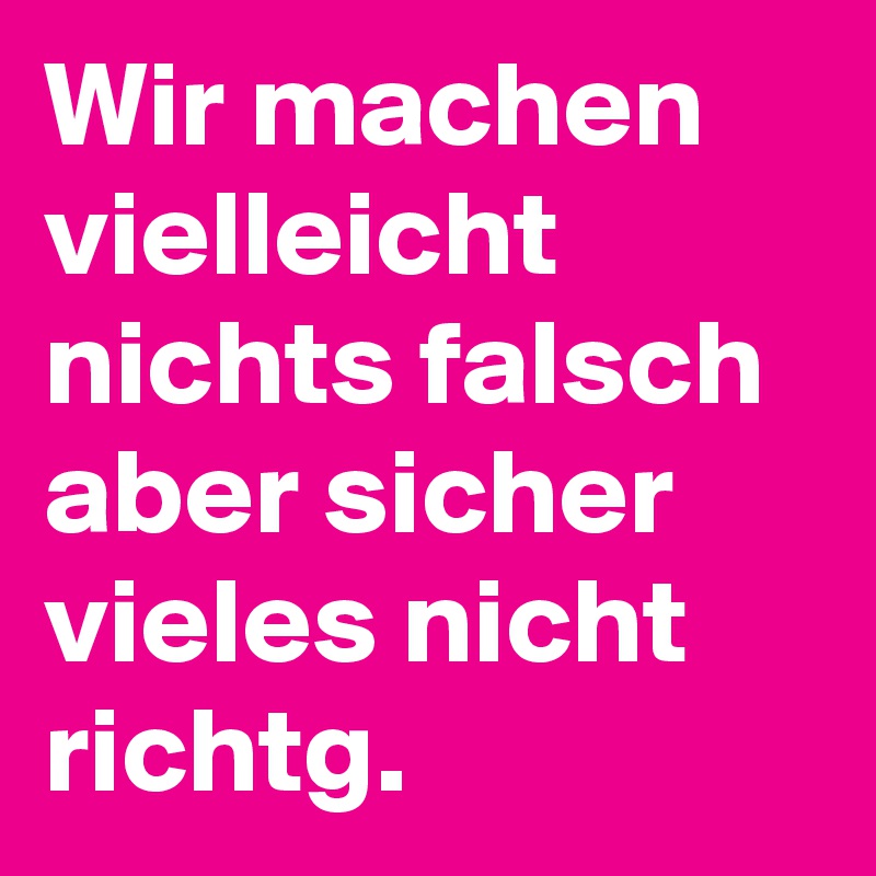 Wir machen vielleicht nichts falsch aber sicher vieles nicht richtg.