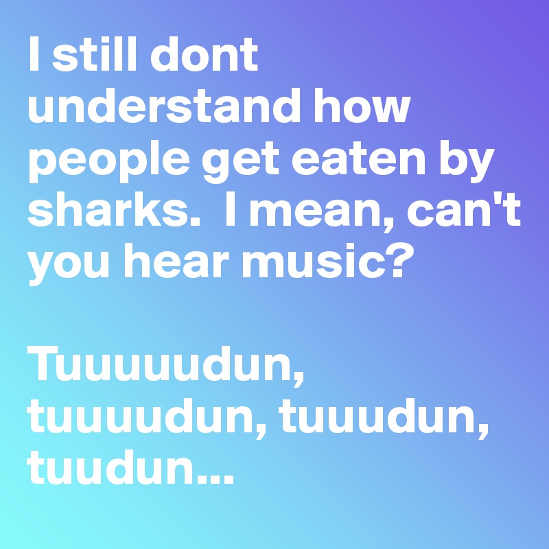 I still dont understand how people get eaten by sharks.  I mean, can't you hear music? 

Tuuuuudun, tuuuudun, tuuudun, tuudun...