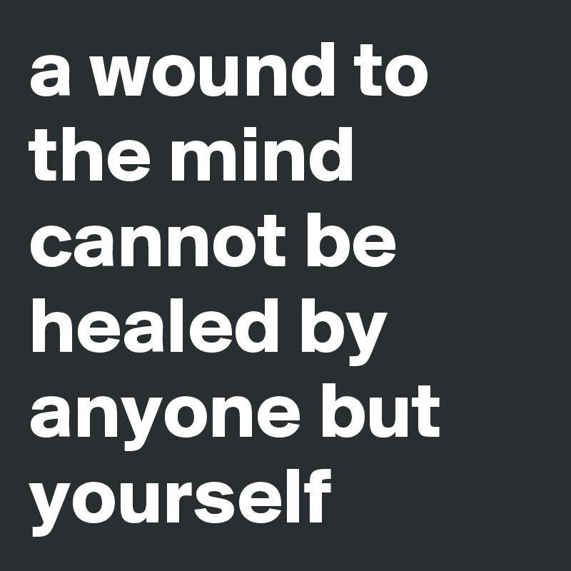 a wound to the mind cannot be healed by anyone but yourself