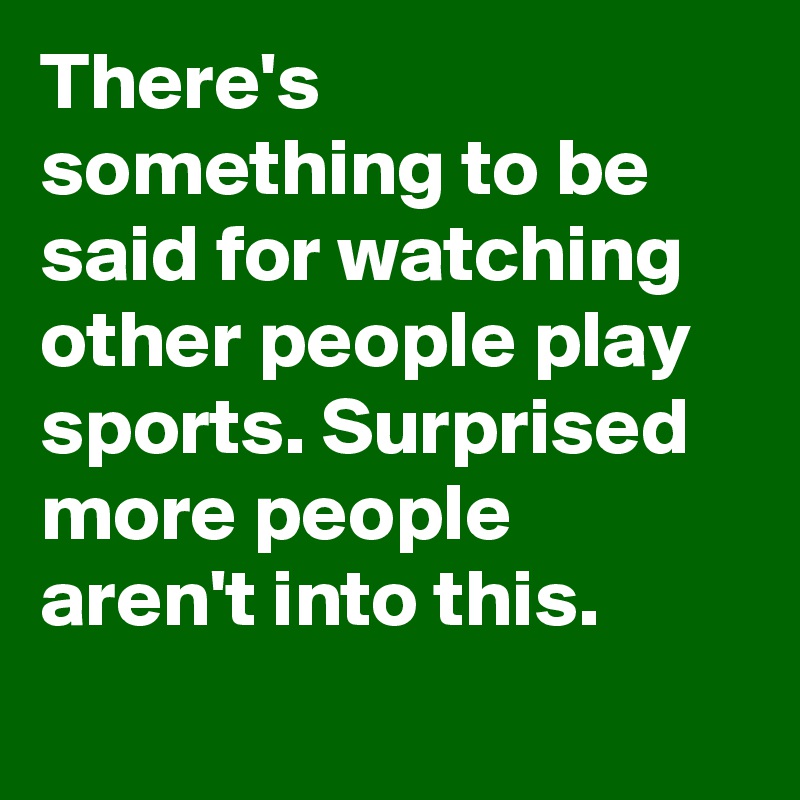 There's something to be said for watching other people play sports. Surprised more people aren't into this.