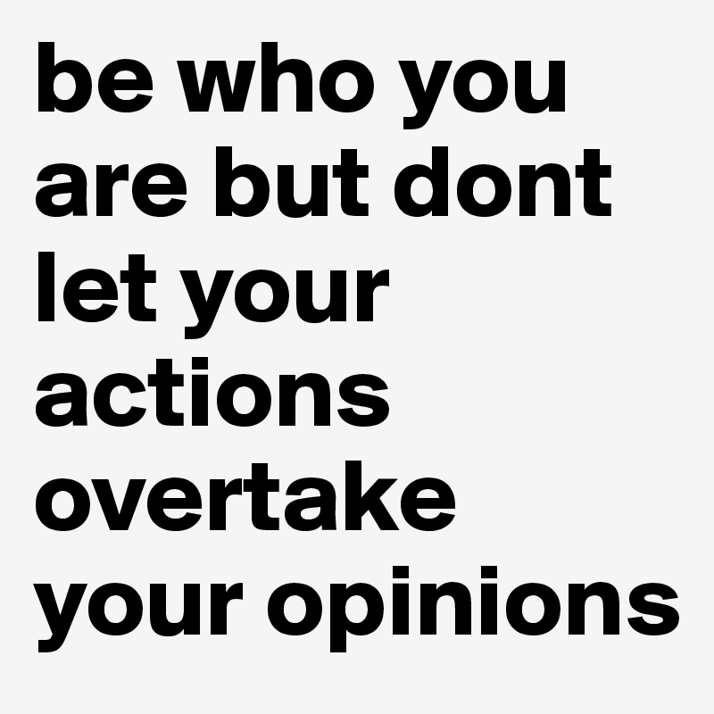 be who you are but dont let your actions overtake your opinions