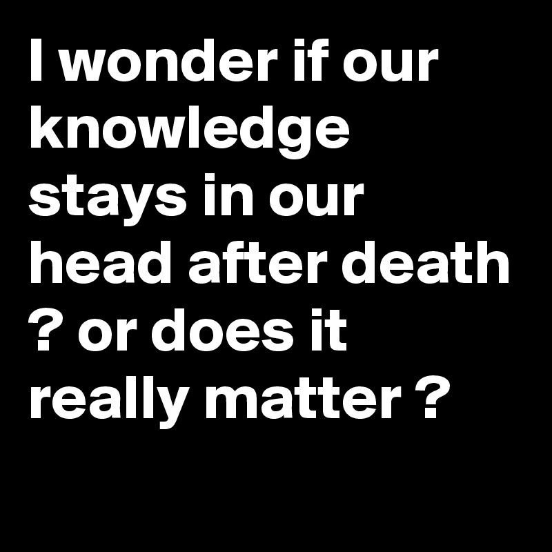 I wonder if our knowledge stays in our head after death ? or does it really matter ?
