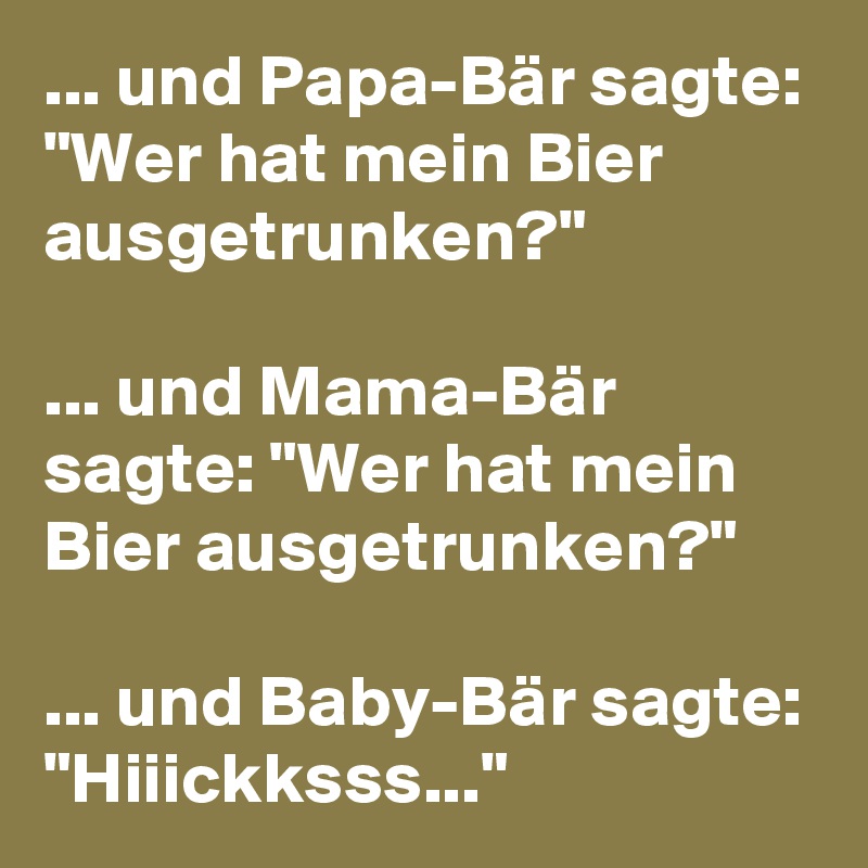 ... und Papa-Bär sagte: "Wer hat mein Bier ausgetrunken?"

... und Mama-Bär sagte: "Wer hat mein Bier ausgetrunken?"

... und Baby-Bär sagte: "Hiiickksss..."