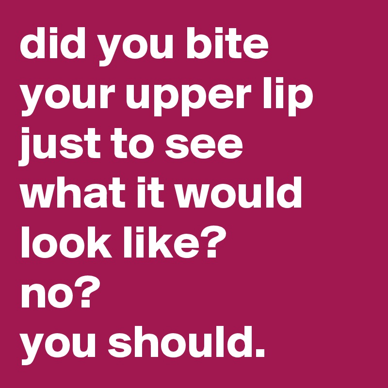 did you bite your upper lip just to see what it would look like? no ...