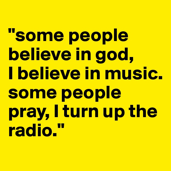 
"some people believe in god, 
I believe in music. some people pray, I turn up the radio."