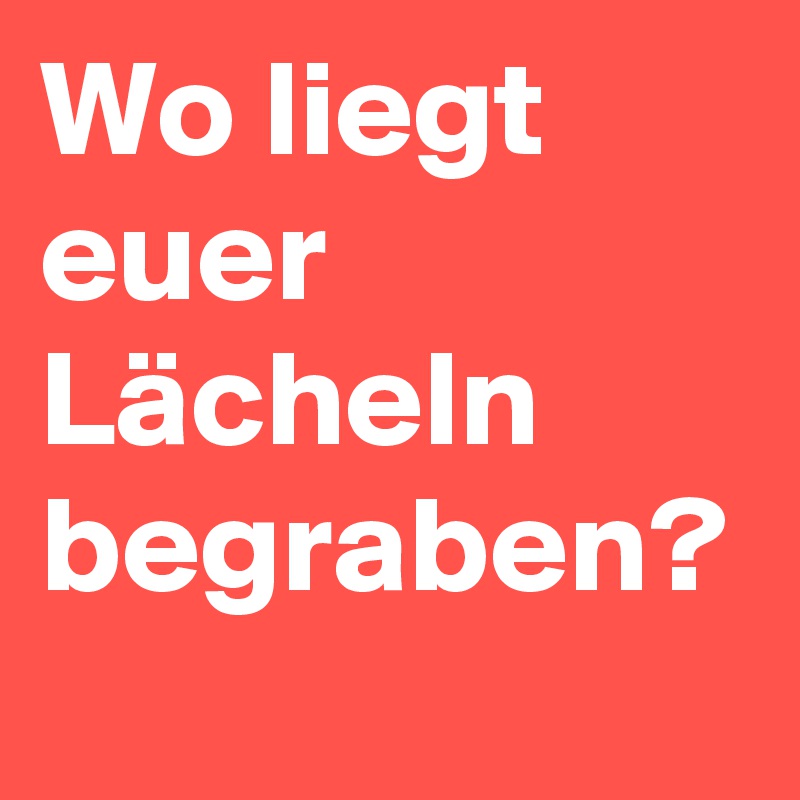 Wo liegt euer Lächeln begraben?