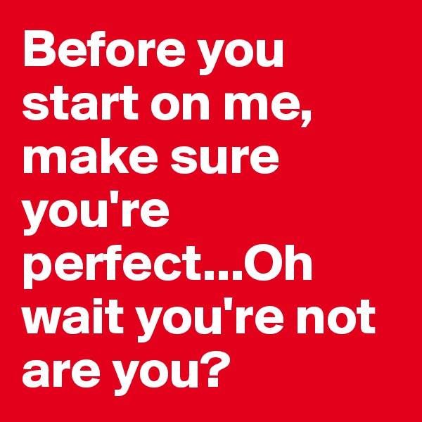 Before you start on me, make sure you're perfect...Oh wait you're not are you? 