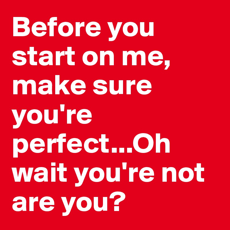 Before you start on me, make sure you're perfect...Oh wait you're not are you? 
