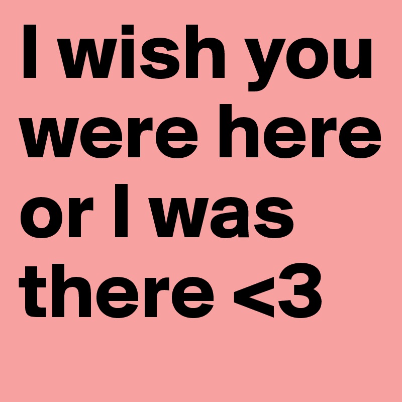 I wish you were here or I was there <3