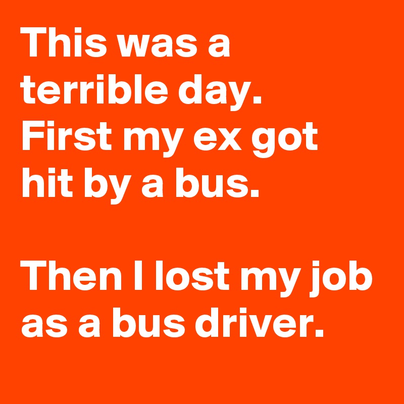This was a terrible day.
First my ex got hit by a bus.

Then I lost my job as a bus driver.