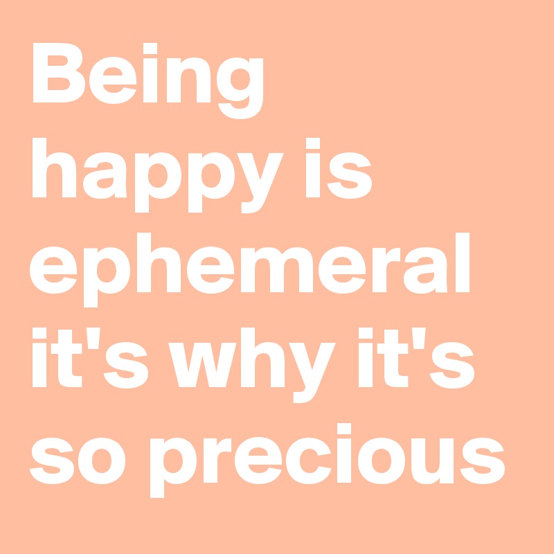 Being happy is ephemeral it's why it's so precious