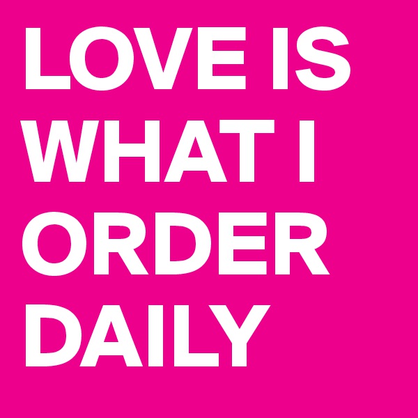 LOVE IS WHAT I ORDER DAILY
