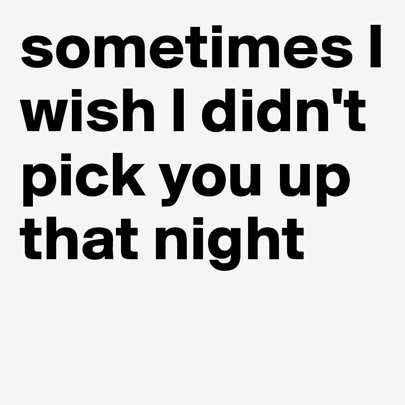 sometimes I wish I didn't pick you up that night
