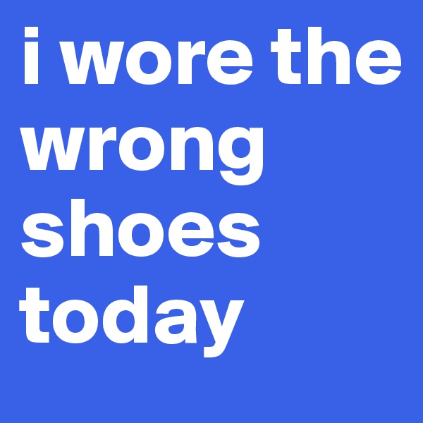 i wore the wrong shoes today