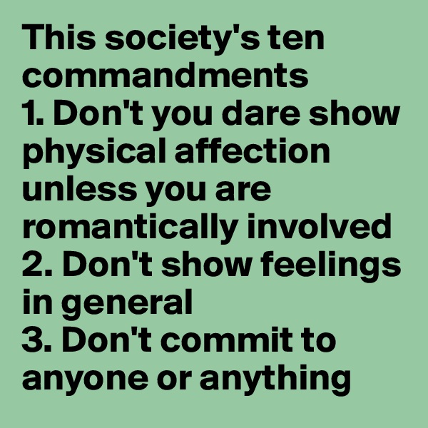 This society's ten commandments
1. Don't you dare show physical affection unless you are romantically involved
2. Don't show feelings in general
3. Don't commit to anyone or anything