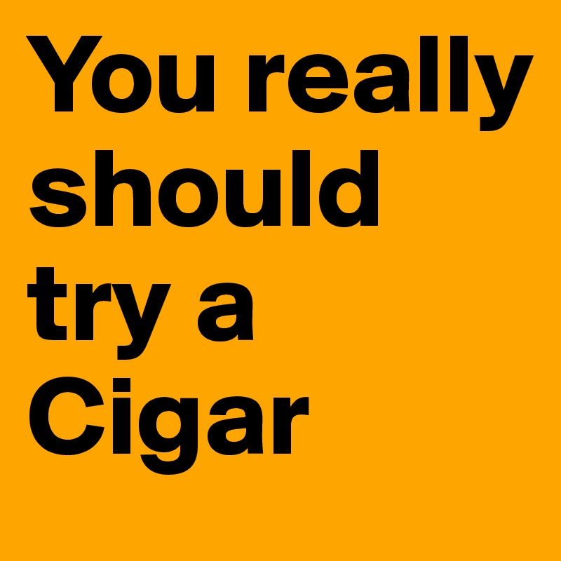You really should try a Cigar