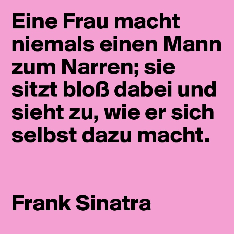 Eine Frau macht niemals einen Mann zum Narren; sie sitzt bloß dabei und sieht zu, wie er sich selbst dazu macht.


Frank Sinatra