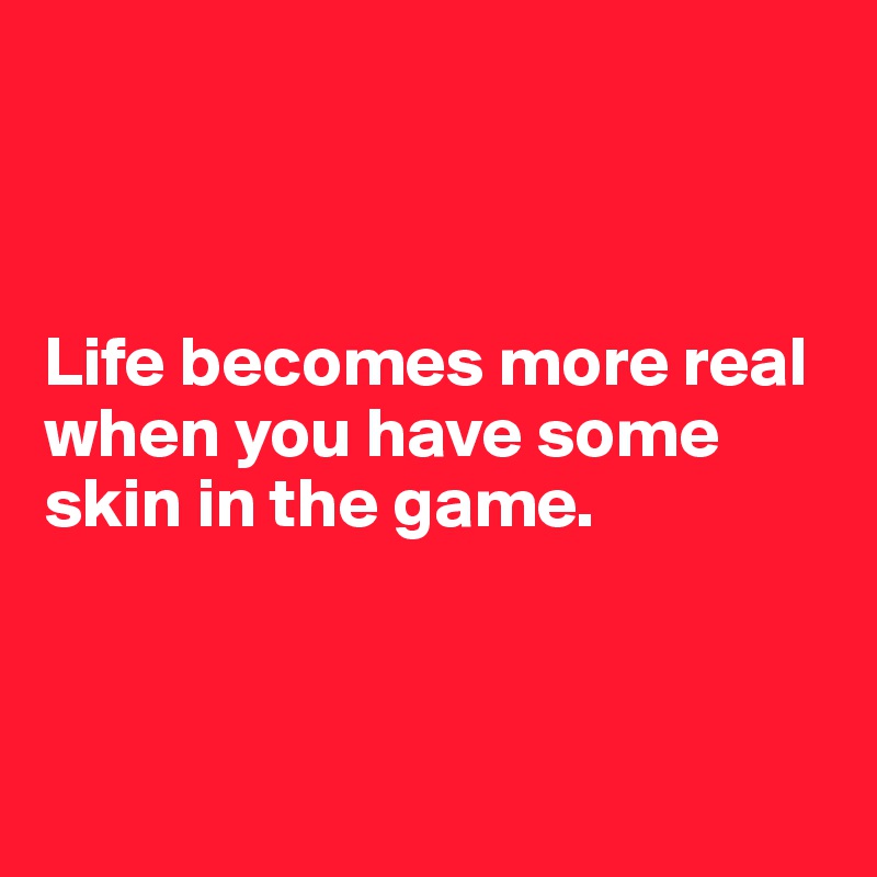 



Life becomes more real when you have some skin in the game.



