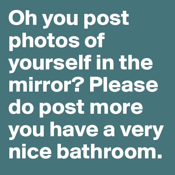 Oh you post photos of yourself in the mirror? Please do post more you have a very nice bathroom.