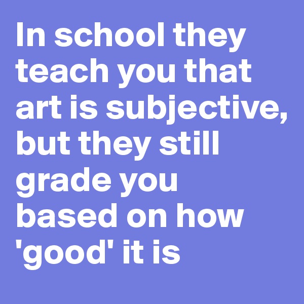 In school they teach you that art is subjective, 
but they still grade you based on how 'good' it is