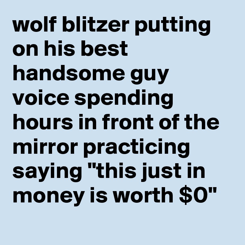 wolf blitzer putting on his best handsome guy voice spending hours in front of the mirror practicing saying "this just in money is worth $0"