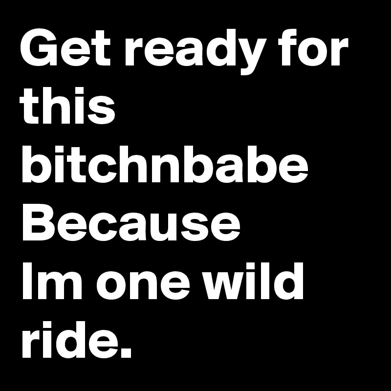 Get ready for this bitchnbabe
Because
Im one wild ride.