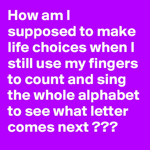 How am I supposed to make life choices when I still use my fingers to count and sing the whole alphabet to see what letter comes next ???