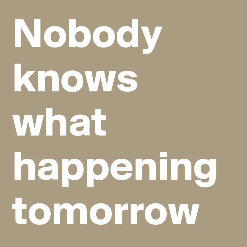 Nobody knows what happening tomorrow