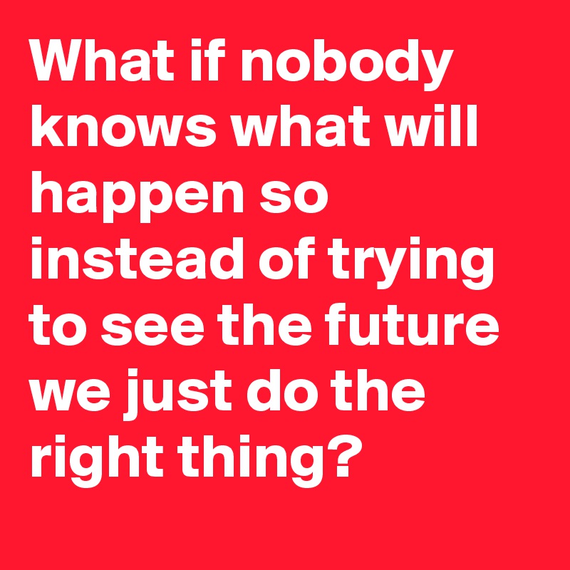 What if nobody knows what will happen so instead of trying to see the future we just do the right thing?