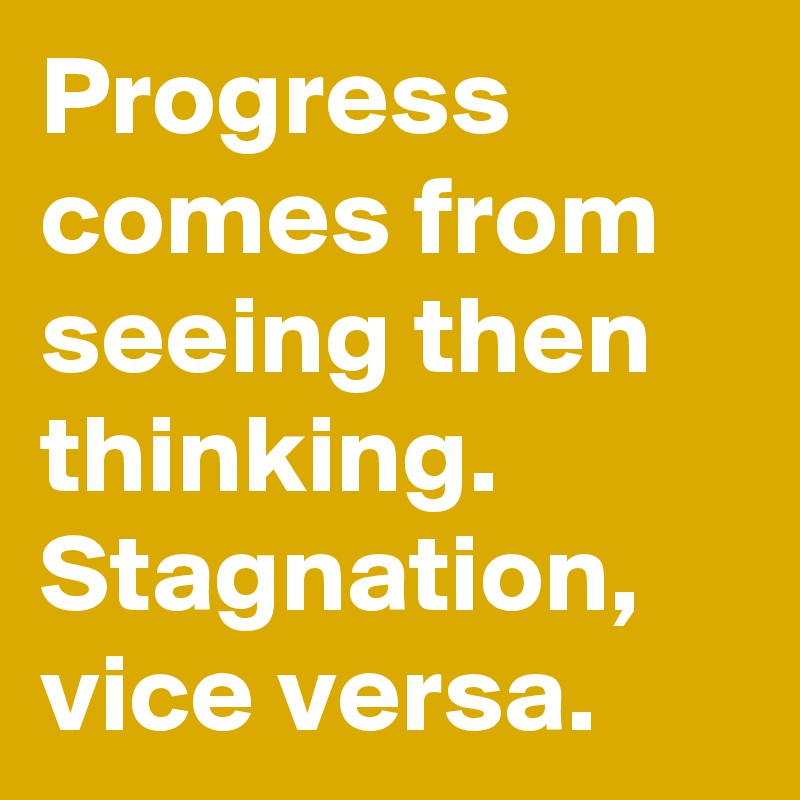 Progress comes from seeing then thinking. Stagnation, vice versa. 