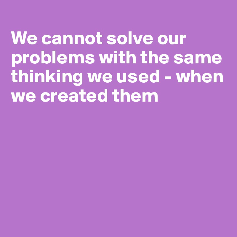 
We cannot solve our problems with the same thinking we used - when we created them





